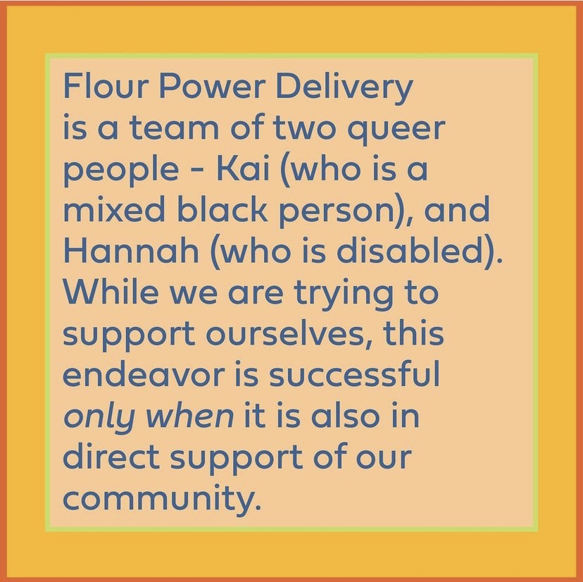 Yellow graphic reads: Flour Power Delivery is a team of two queer people - Kai (who is a mixed black person), and Hannah (who is disabled). While we are trying to support ourselves, this endeavor is successful only when it is also in direct support of our community.