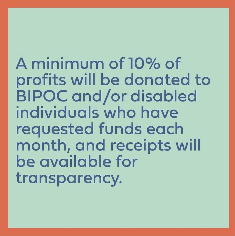 Turquoise graphic reads: A minimum of 10% of profits will be donated to BIPOC and/or disabled individuals who have requested funds each month, and receipts will be available for transparency.